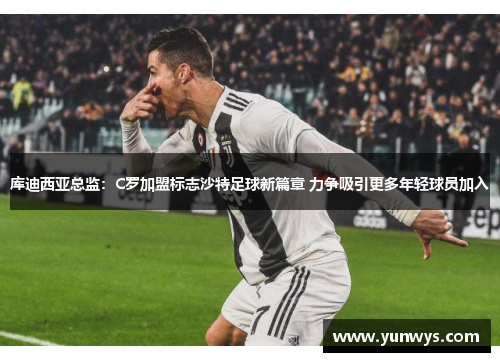 库迪西亚总监：C罗加盟标志沙特足球新篇章 力争吸引更多年轻球员加入